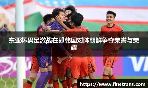 500比分网东亚杯男足激战在即韩国对阵朝鲜争夺荣誉与荣耀