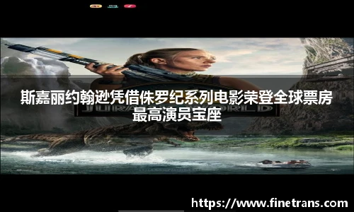 壹号国际斯嘉丽约翰逊凭借侏罗纪系列电影荣登全球票房最高演员宝座